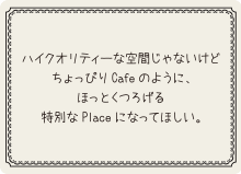 ハイクオリティーな空間じゃないけど、ちょっぴりCafeのように、ほっとくつろげる特別なPlaceになってほしい。