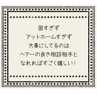 固すぎず、アットホームすぎず、大事にしてるのはヘアーの良き相談相手となれればすごく嬉しい！